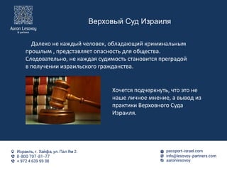 Верховый Суд Израиля
Далеко не каждый человек, обладающий криминальным
прошлым , представляет опасность для общества.
Следовательно, не каждая судимость становится преградой
в получении израильского гражданства.
Хочется подчеркнуть, что это не
наше личное мнение, а вывод из
практики Верховного Суда
Израиля.
 