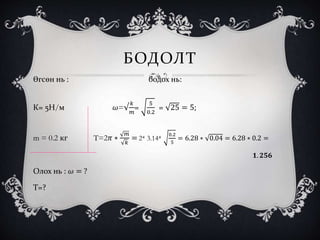 БОДОЛТ
Өгсөн нь : бодох нь:
К= 5Н/м 𝜔=√
𝑘
𝑚
=
5
0.2
= 25 = 5;
m = 0.2 кг T=2𝜋 ∗
𝑚
𝑘
= 2* 3.14*
0.2
5
= 6.28 ∗ 0.04 = 6.28 ∗ 0.2 =
𝟏. 𝟐𝟓𝟔
Олох нь : 𝜔 = ?
Т=?
 