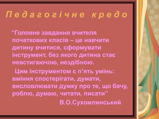 П е д а г о г і ч н е к р е д о
“Головне завдання вчителя
початкових класів – це навчити
дитину вчитися, сформувати
інструмент, без якого дитина стає
невстигаючою, нездібною.
Цим інструментом є п’ять умінь:
вміння спостерігати, думати,
висловлювати думку про те, що бачу,
роблю, думаю, читати, писати”
В.О.Сухомлинський
 