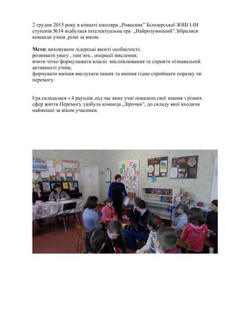 2 грудня 2015 року в кімнаті школяра „Ровесник” Білозерської ЗОШ І-ІІІ
ступенів №14 відбулася інтелектуальна гра „Найрозумніший”.Зібралися
команди учнів ,різні за віком.
Мета: виховувати лідерські якості особистості;
розвивати увагу , пам’ять , операції мислення;
вчити чітко формулювати власні висловлювання та сприяти пізнавальній
активності учнів;
формувати вміння вислухати інших та вміння гідно сприймати поразку чи
перемогу.
Гра складалася з 4 раундів ,під час яких учні показали свої знання з різних
сфер життя.Перемогу здобула команда „Зірочки”, до складу якої входили
найменші за віком учасники.
 