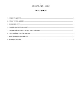 P
643.МКТБ.072512-1.0 ПС
СОДЕРЖАНИЕ
1. ОБЩИЕ СВЕДЕНИЯ .............................................................................................................................................................. 3
2. ТЕХНИЧЕСКИЕ ДАННЫЕ.................................................................................................................................................... 4
3. КОМПЛЕКТНОСТЬ................................................................................................................................................................ 5
4. СВИДЕТЕЛЬСТВО О ПРИЕМКЕ.......................................................................................................................................... 6
5. СВИДЕТЕЛЬСТВО ОБ УПАКОВКЕ И МАРКИРОВКЕ..................................................................................................... 7
6. ГАРАНТИЙНЫЕ ОБЯЗАТЕЛЬСТВА................................................................................................................................... 8
7. ЭКСПЛУАТАЦИЯ И ХРАНЕНИЕ........................................................................................................................................ 9
8. ОСОБЫЕ ОТМЕТКИ ............................................................................................................................................................ 10
 