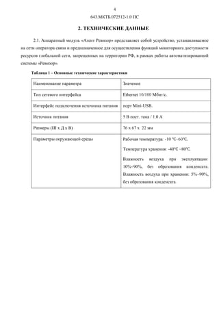 R
643.МКТБ.072512-1.0 ПС
2. ТЕХНИЧЕСКИЕ ДАННЫЕ
2.1. Аппаратный модуль «Агент Ревизор» представляет собой устройство, устанавливаемое
на сети оператора связи и предназначенное для осуществления функций мониторинга доступности
ресурсов глобальной сети, запрещенных на территории РФ, в рамках работы автоматизированной
системы «Ревизор».
Таблица 1 – Основные технические характеристики
Í !!#$ !$ Ç%!!
Ò# !!!$'!( i)01341) 567566 Мбит/с.
È!$'!(#89@A%!B %9 #B #$ïCDCEUSB.
È%9 #B SF пост. тока / 1.0 А
ÐG !$HIT x Д x В) UVx VUx PP мм
Ï$ !$H9$WXAY!($!8H Ð`%B! #!$W$a E10 b~V6b
Ò! #!$W$ c$!BaE40b ~80bd
F@XÂ G8Wc #$ e9#@Wfa
10%~90%, без образования конденсата.
Влажность воздуха при хранении: 5%~90%,
без образования конденсатаd
 