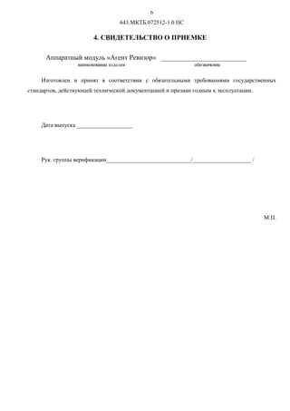 V
643.МКТБ.072512-1.0 ПС
4. СВИДЕТЕЛЬСТВО О ПРИЕМКЕ
Аппаратный модуль «Агент Ревизор» _________________________
Изготовлен и принят в соответствии с обязательными требованиями государственных
стандартов, действующей технической документацией и признан годным к эксплуатации.
Дата выпуска ___________________
Рук. группы верификации_____________________________/____________________ /
М.П.
ínopqírsníoqизделия rîrtínuqíoq
 