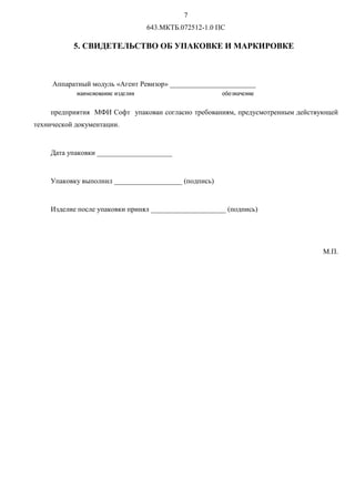 U
643.МКТБ.072512-1.0 ПС
5. СВИДЕТЕЛЬСТВО ОБ УПАКОВКЕ И МАРКИРОВКЕ
Аппаратный модуль «Агент Ревизор» ________________________
предприятия МФИ Софт упакован согласно требованиям, предусмотренным действующей
технической документации.
Дата упаковки _____________________
Упаковку выполнил ___________________ (подпись)
Изделие после упаковки принял _____________________ (подпись)
М.П.
ínopqírsníoqotvqwoy rîrtínuqíoq
 
