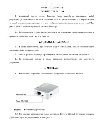 Q
643.МКТБ.072523-1.0 ИМ
1. ОБЩИЕ СВЕДЕНИЯ
1.1. Аппаратный модуль «Агент Ревизор» (далее устройство) представляет собой
устройство, устанавливаемое на сети оператора связи и предназначенное для осуществления
функций мониторинга доступности ресурсов глобальной сети, запрещенных на территории РФ, в
рамках работы автоматизированной системы «Ревизор».
1.2. Перед монтажом устройства следует извлечь его из упаковки, проверить комплектность
(указана в паспорте) и целостность устройства.
2. МЕРЫ БЕЗОПАСНОСТИ
2.1. В целях безопасности, при монтаже следует использовать только комплектующие,
предоставленные производителем.
2.2. Монтаж устройства следует производить в соответствии с настоящим документом.
2.3. Не производить монтаж в случае нарушения комплектности или целостности
устройства.
3. МОНТАЖ
3.1. Внешний вид устройства и название его интерфейсов показаны на рисунке 1.
Рисунок 1 – Внешний вид устройства
3.2. При монтаже используются только интерфейс Power и Ethernet. Остальные элементы
управления в работе устройства не используются.
 