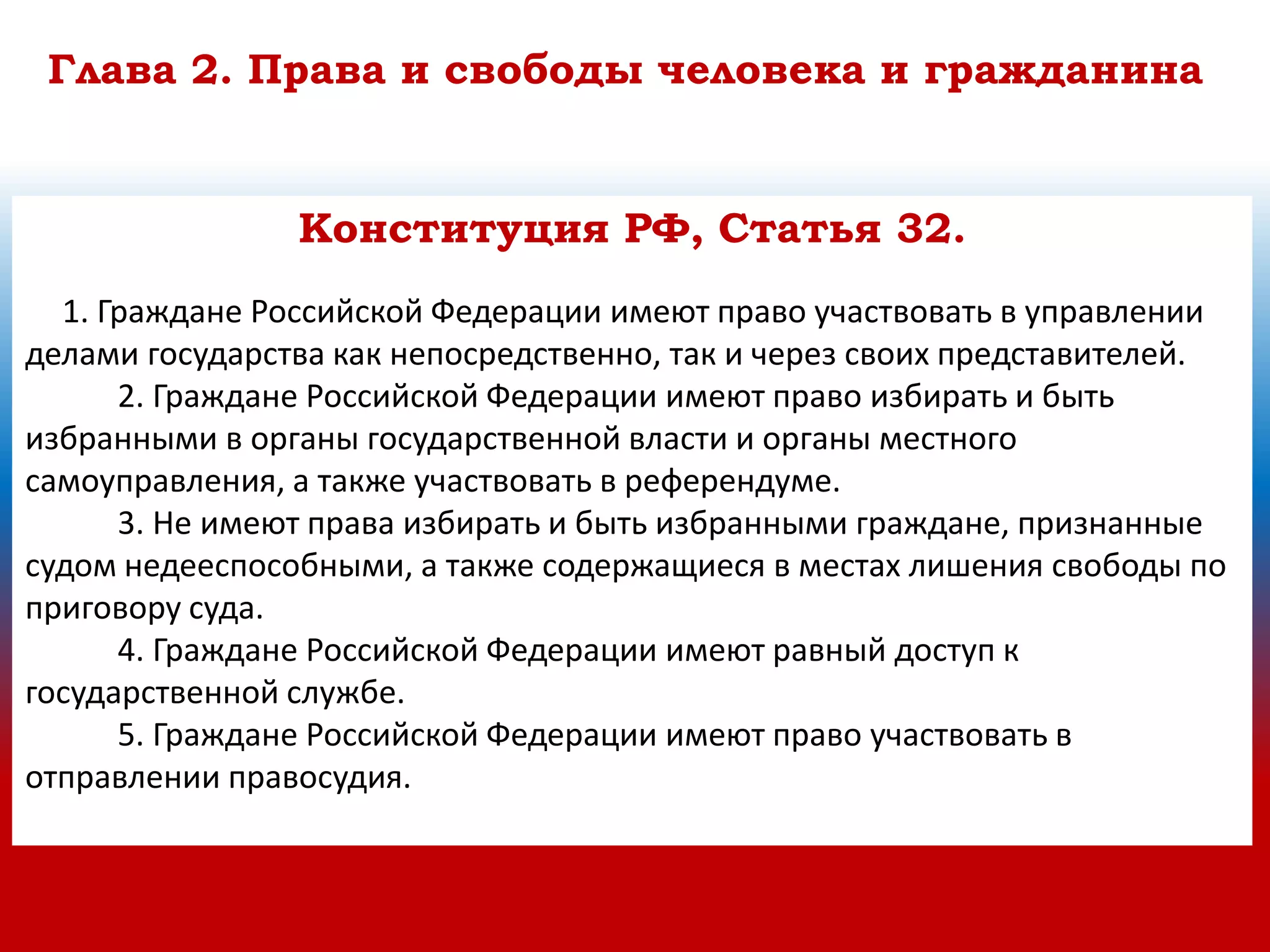 Глава 2. Права и свободы человека и гражданина
Конституция РФ, Статья 32.
1. Граждане Российской Федерации имеют право участвовать в управлении
делами государства как непосредственно, так и через своих представителей.
2. Граждане Российской Федерации имеют право избирать и быть
избранными в органы государственной власти и органы местного
самоуправления, а также участвовать в референдуме.
3. Не имеют права избирать и быть избранными граждане, признанные
судом недееспособными, а также содержащиеся в местах лишения свободы по
приговору суда.
4. Граждане Российской Федерации имеют равный доступ к
государственной службе.
5. Граждане Российской Федерации имеют право участвовать в
отправлении правосудия.
 