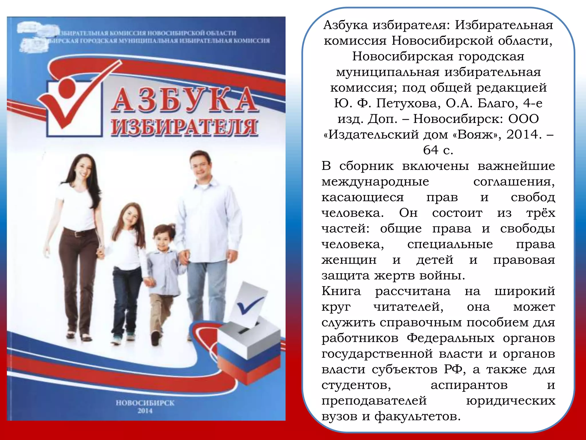 Азбука избирателя: Избирательная
комиссия Новосибирской области,
Новосибирская городская
муниципальная избирательная
комиссия; под общей редакцией
Ю. Ф. Петухова, О.А. Благо, 4-е
изд. Доп. – Новосибирск: ООО
«Издательский дом «Вояж», 2014. –
64 с.
В сборник включены важнейшие
международные соглашения,
касающиеся прав и свобод
человека. Он состоит из трёх
частей: общие права и свободы
человека, специальные права
женщин и детей и правовая
защита жертв войны.
Книга рассчитана на широкий
круг читателей, она может
служить справочным пособием для
работников Федеральных органов
государственной власти и органов
власти субъектов РФ, а также для
студентов, аспирантов и
преподавателей юридических
вузов и факультетов.
 