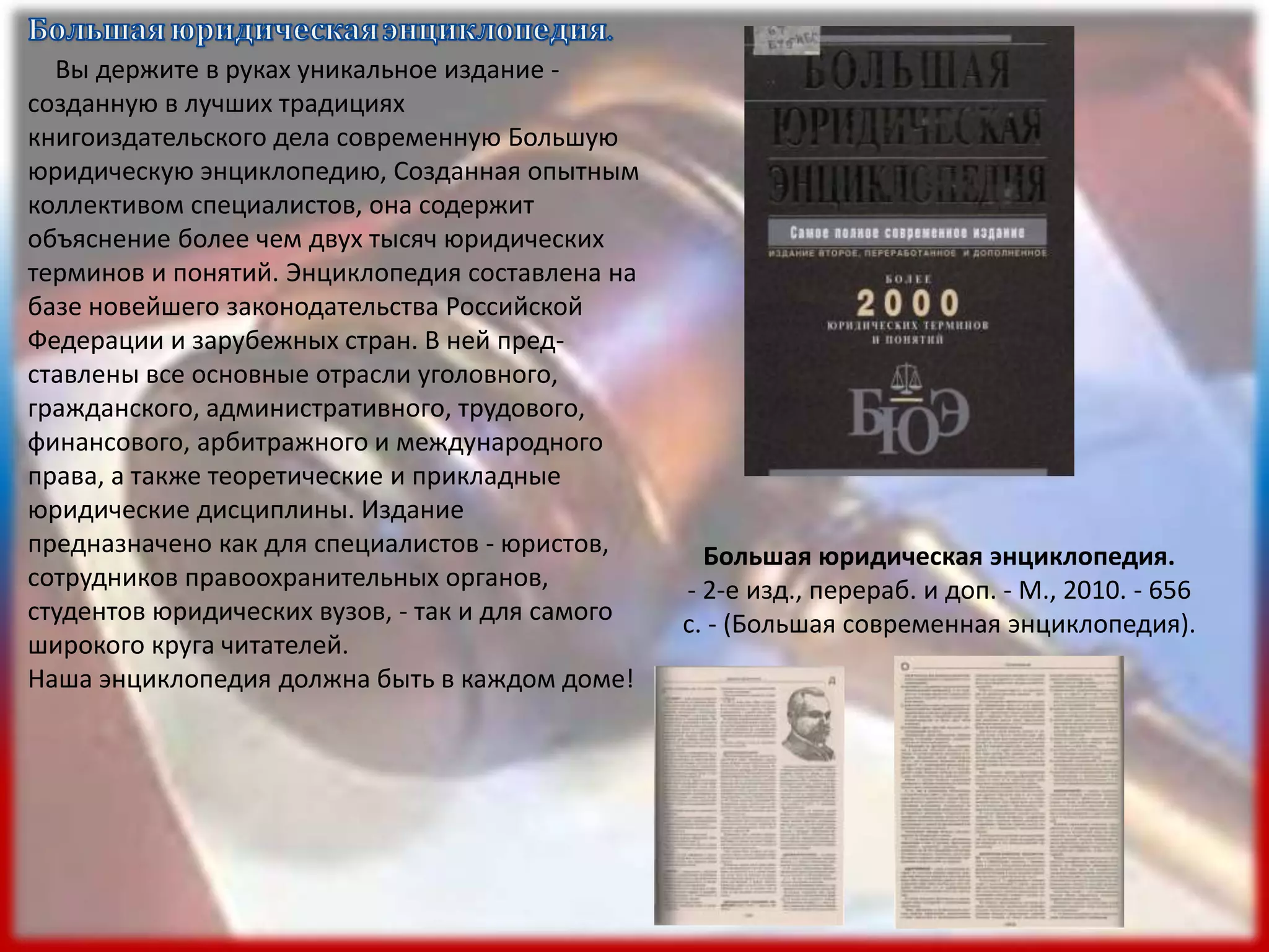 Вы держите в руках уникальное издание -
созданную в лучших традициях
книгоиздательского дела современную Большую
юридическую энциклопедию, Созданная опытным
коллективом специалистов, она содержит
объяснение более чем двух тысяч юридических
терминов и понятий. Энциклопедия составлена на
базе новейшего законодательства Российской
Федерации и зарубежных стран. В ней пред-
ставлены все основные отрасли уголовного,
гражданского, административного, трудового,
финансового, арбитражного и международного
права, а также теоретические и прикладные
юридические дисциплины. Издание
предназначено как для специалистов - юристов,
сотрудников правоохранительных органов,
студентов юридических вузов, - так и для самого
широкого круга читателей.
Наша энциклопедия должна быть в каждом доме!
Большая юридическая энциклопедия.
- 2-е изд., перераб. и доп. - М., 2010. - 656
с. - (Большая современная энциклопедия).
 