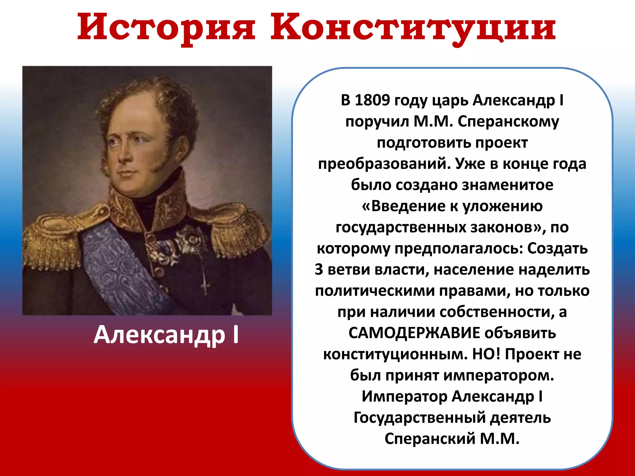 В 1809 году царь Александр I
поручил М.М. Сперанскому
подготовить проект
преобразований. Уже в конце года
было создано знаменитое
«Введение к уложению
государственных законов», по
которому предполагалось: Создать
3 ветви власти, население наделить
политическими правами, но только
при наличии собственности, а
САМОДЕРЖАВИЕ объявить
конституционным. НО! Проект не
был принят императором.
Император Александр I
Государственный деятель
Сперанский М.М.
Александр I
История Конституции
 