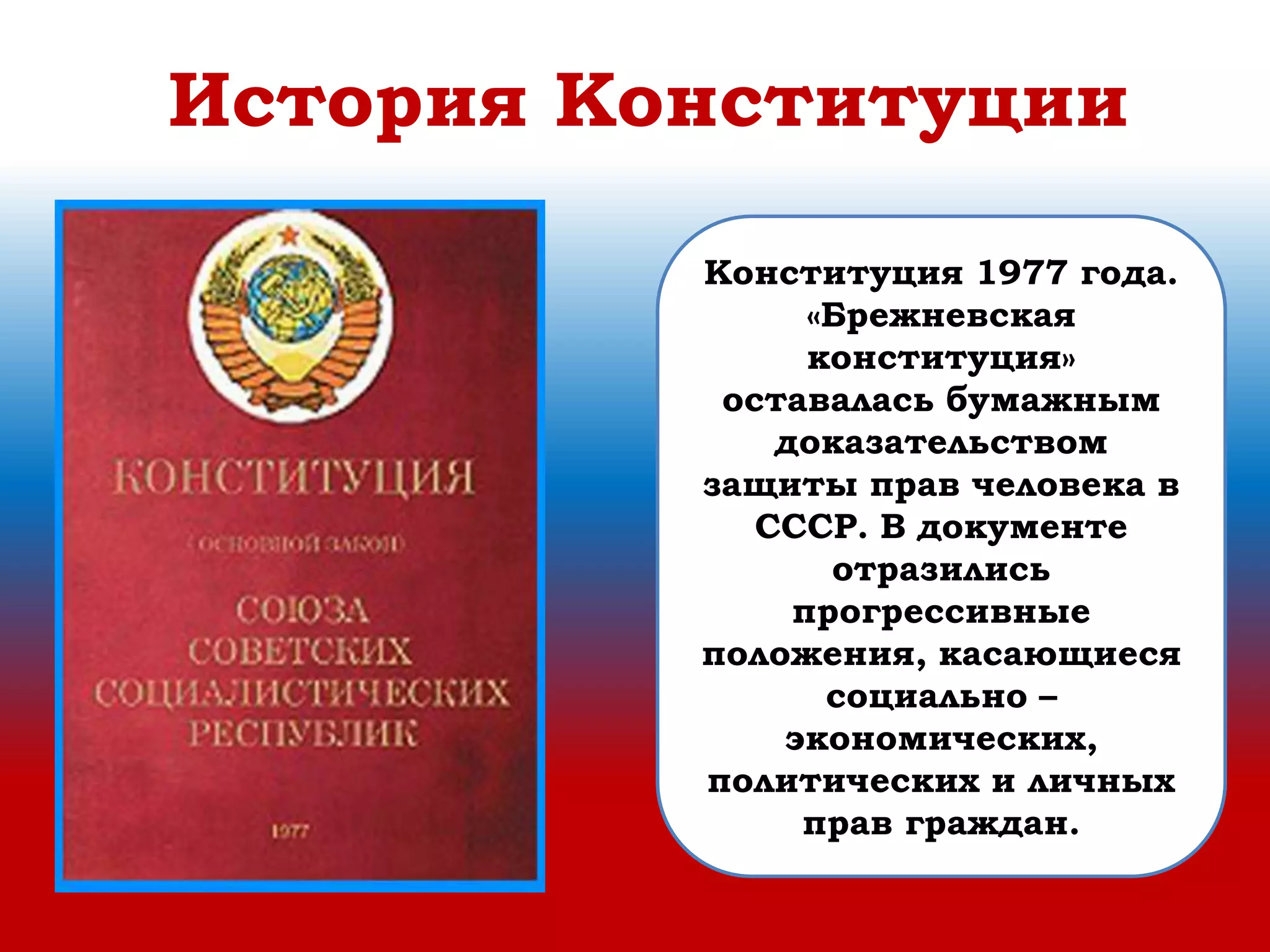 История Конституции
Конституция 1977 года.
«Брежневская
конституция»
оставалась бумажным
доказательством
защиты прав человека в
СССР. В документе
отразились
прогрессивные
положения, касающиеся
социально –
экономических,
политических и личных
прав граждан.
 