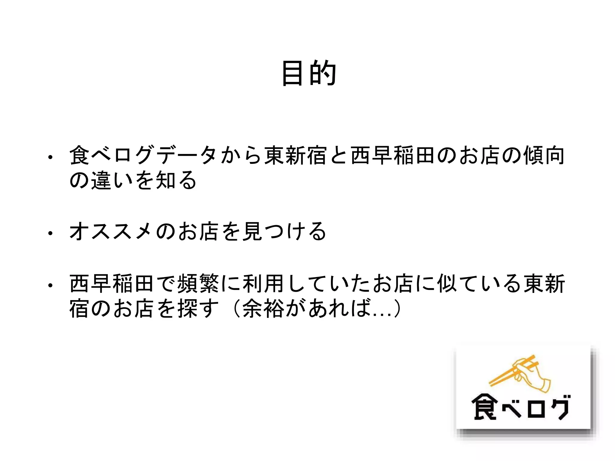 目的
• 食べログデータから東新宿と西早稲田のお店の傾向
の違いを知る
• オススメのお店を見つける
• 西早稲田で頻繁に利用していたお店に似ている東新
宿のお店を探す（余裕があれば…）
 