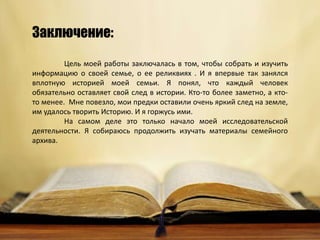 Цель моей работы заключалась в том, чтобы собрать и изучить
информацию о своей семье, о ее реликвиях . И я впервые так занялся
вплотную историей моей семьи. Я понял, что каждый человек
обязательно оставляет свой след в истории. Кто-то более заметно, а кто-
то менее. Мне повезло, мои предки оставили очень яркий след на земле,
им удалось творить Историю. И я горжусь ими.
На самом деле это только начало моей исследовательской
деятельности. Я собираюсь продолжить изучать материалы семейного
архива.
Заключение:
 