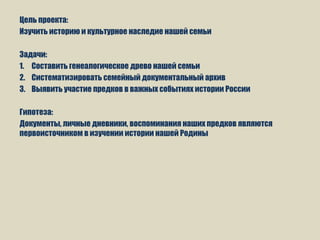 Цель проекта:
Изучить историю и культурное наследие нашей семьи
Задачи:
1. Составить генеалогическое древо нашей семьи
2. Систематизировать семейный документальный архив
3. Выявить участие предков в важных событиях истории России
Гипотеза:
Документы, личные дневники, воспоминания наших предков являются
первоисточником в изучении истории нашей Родины
 