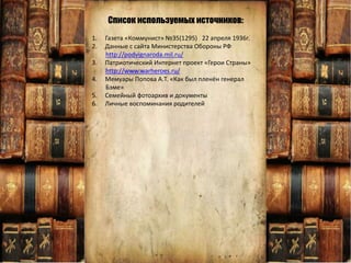 1. Газета «Коммунист» №35(1295) 22 апреля 1936г.
2. Данные с сайта Министерства Обороны РФ
http://podvignaroda.mil.ru/
3. Патриотический Интернет проект «Герои Страны»
http://www.warheroes.ru/
4. Мемуары Попова А.Т. «Как был пленён генерал
Бэме»
5. Семейный фотоархив и документы
6. Личные воспоминания родителей
Список используемых источников:
 