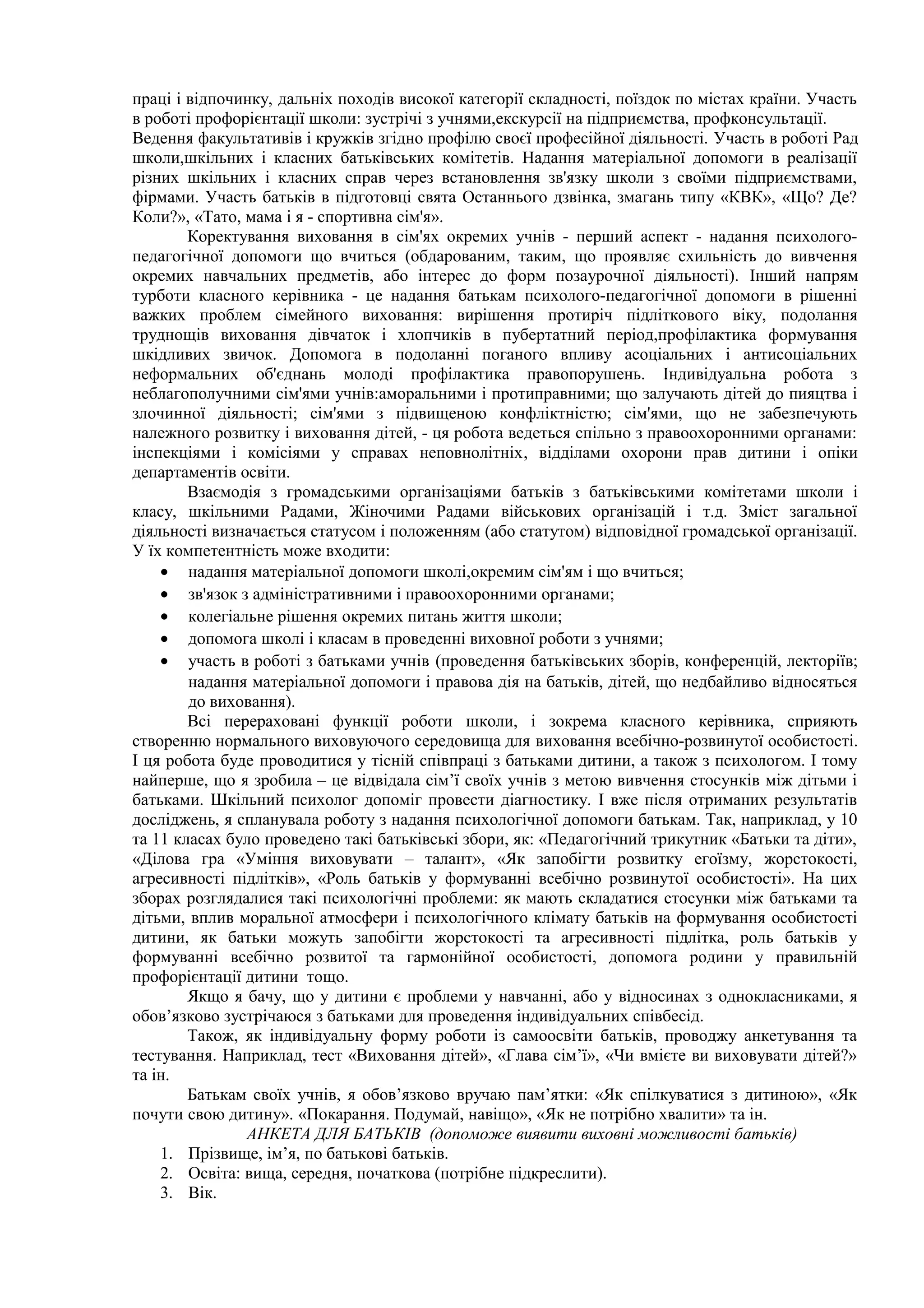 праці і відпочинку, дальніх походів високої категорії складності, поїздок по містах країни. Участь
в роботі профорієнтації школи: зустрічі з учнями,екскурсії на підприємства, профконсультації.
Ведення факультативів і кружків згідно профілю своєї професійної діяльності. Участь в роботі Рад
школи,шкільних і класних батьківських комітетів. Надання матеріальної допомоги в реалізації
різних шкільних і класних справ через встановлення зв'язку школи з своїми підприємствами,
фірмами. Участь батьків в підготовці свята Останнього дзвінка, змагань типу «КВК», «Що? Де?
Коли?», «Тато, мама і я - спортивна сім'я».
Коректування виховання в сім'ях окремих учнів - перший аспект - надання психолого-
педагогічної допомоги що вчиться (обдарованим, таким, що проявляє схильність до вивчення
окремих навчальних предметів, або інтерес до форм позаурочної діяльності). Інший напрям
турботи класного керівника - це надання батькам психолого-педагогічної допомоги в рішенні
важких проблем сімейного виховання: вирішення протиріч підліткового віку, подолання
труднощів виховання дівчаток і хлопчиків в пубертатний період,профілактика формування
шкідливих звичок. Допомога в подоланні поганого впливу асоціальних і антисоціальних
неформальних об'єднань молоді профілактика правопорушень. Індивідуальна робота з
неблагополучними сім'ями учнів:аморальними і протиправними; що залучають дітей до пияцтва і
злочинної діяльності; сім'ями з підвищеною конфліктністю; сім'ями, що не забезпечують
належного розвитку і виховання дітей, - ця робота ведеться спільно з правоохоронними органами:
інспекціями і комісіями у справах неповнолітніх, відділами охорони прав дитини і опіки
департаментів освіти.
Взаємодія з громадськими організаціями батьків з батьківськими комітетами школи і
класу, шкільними Радами, Жіночими Радами військових організацій і т.д. Зміст загальної
діяльності визначається статусом і положенням (або статутом) відповідної громадської організації.
У їх компетентність може входити:
• надання матеріальної допомоги школі,окремим сім'ям і що вчиться;
• зв'язок з адміністративними і правоохоронними органами;
• колегіальне рішення окремих питань життя школи;
• допомога школі і класам в проведенні виховної роботи з учнями;
• участь в роботі з батьками учнів (проведення батьківських зборів, конференцій, лекторіїв;
надання матеріальної допомоги і правова дія на батьків, дітей, що недбайливо відносяться
до виховання).
Всі перераховані функції роботи школи, і зокрема класного керівника, сприяють
створенню нормального виховуючого середовища для виховання всебічно-розвинутої особистості.
І ця робота буде проводитися у тісній співпраці з батьками дитини, а також з психологом. І тому
найперше, що я зробила – це відвідала сім’ї своїх учнів з метою вивчення стосунків між дітьми і
батьками. Шкільний психолог допоміг провести діагностику. І вже після отриманих результатів
досліджень, я спланувала роботу з надання психологічної допомоги батькам. Так, наприклад, у 10
та 11 класах було проведено такі батьківські збори, як: «Педагогічний трикутник «Батьки та діти»,
«Ділова гра «Уміння виховувати – талант», «Як запобігти розвитку егоїзму, жорстокості,
агресивності підлітків», «Роль батьків у формуванні всебічно розвинутої особистості». На цих
зборах розглядалися такі психологічні проблеми: як мають складатися стосунки між батьками та
дітьми, вплив моральної атмосфери і психологічного клімату батьків на формування особистості
дитини, як батьки можуть запобігти жорстокості та агресивності підлітка, роль батьків у
формуванні всебічно розвитої та гармонійної особистості, допомога родини у правильній
профорієнтації дитини тощо.
Якщо я бачу, що у дитини є проблеми у навчанні, або у відносинах з однокласниками, я
обов’язково зустрічаюся з батьками для проведення індивідуальних співбесід.
Також, як індивідуальну форму роботи із самоосвіти батьків, проводжу анкетування та
тестування. Наприклад, тест «Виховання дітей», «Глава сім’ї», «Чи вмієте ви виховувати дітей?»
та ін.
Батькам своїх учнів, я обов’язково вручаю пам’ятки: «Як спілкуватися з дитиною», «Як
почути свою дитину». «Покарання. Подумай, навіщо», «Як не потрібно хвалити» та ін.
АНКЕТА ДЛЯ БАТЬКІВ (допоможе виявити виховні можливості батьків)
1. Прізвище, ім’я, по батькові батьків.
2. Освіта: вища, середня, початкова (потрібне підкреслити).
3. Вік.
 
