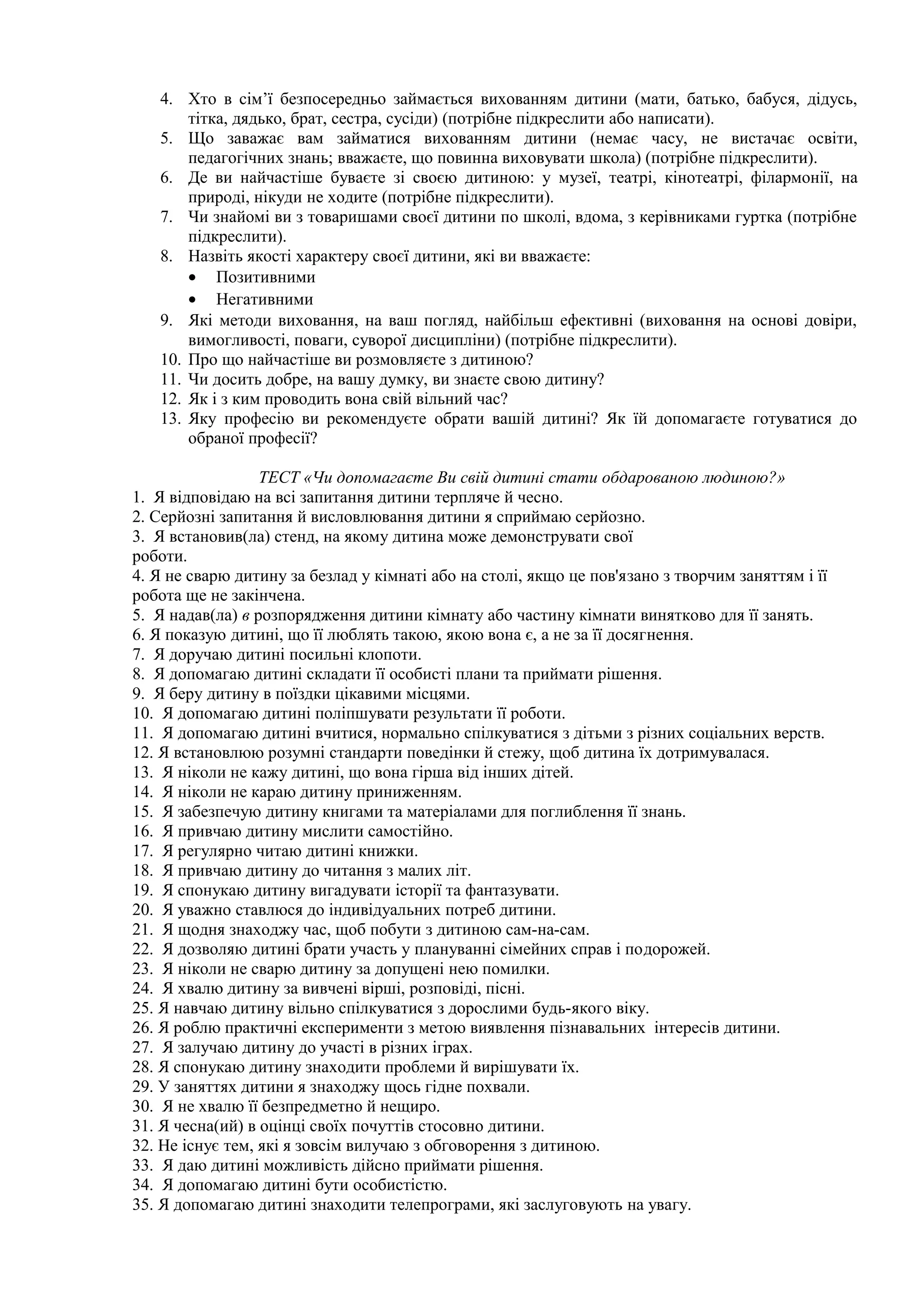 4. Хто в сім’ї безпосередньо займається вихованням дитини (мати, батько, бабуся, дідусь,
тітка, дядько, брат, сестра, сусіди) (потрібне підкреслити або написати).
5. Що заважає вам займатися вихованням дитини (немає часу, не вистачає освіти,
педагогічних знань; вважаєте, що повинна виховувати школа) (потрібне підкреслити).
6. Де ви найчастіше буваєте зі своєю дитиною: у музеї, театрі, кінотеатрі, філармонії, на
природі, нікуди не ходите (потрібне підкреслити).
7. Чи знайомі ви з товаришами своєї дитини по школі, вдома, з керівниками гуртка (потрібне
підкреслити).
8. Назвіть якості характеру своєї дитини, які ви вважаєте:
• Позитивними
• Негативними
9. Які методи виховання, на ваш погляд, найбільш ефективні (виховання на основі довіри,
вимогливості, поваги, суворої дисципліни) (потрібне підкреслити).
10. Про що найчастіше ви розмовляєте з дитиною?
11. Чи досить добре, на вашу думку, ви знаєте свою дитину?
12. Як і з ким проводить вона свій вільний час?
13. Яку професію ви рекомендуєте обрати вашій дитині? Як їй допомагаєте готуватися до
обраної професії?
ТЕСТ «Чи допомагаєте Ви свій дитині стати обдарованою людиною?»
1. Я відповідаю на всі запитання дитини терпляче й чесно.
2. Серйозні запитання й висловлювання дитини я сприймаю серйозно.
3. Я встановив(ла) стенд, на якому дитина може демонструвати свої
роботи.
4. Я не сварю дитину за безлад у кімнаті або на столі, якщо це пов'язано з творчим заняттям і її
робота ще не закінчена.
5. Я надав(ла) в розпорядження дитини кімнату або частину кімнати винятково для її занять.
6. Я показую дитині, що її люблять такою, якою вона є, а не за її досягнення.
7. Я доручаю дитині посильні клопоти.
8. Я допомагаю дитині складати її особисті плани та приймати рішення.
9. Я беру дитину в поїздки цікавими місцями.
10. Я допомагаю дитині поліпшувати результати її роботи.
11. Я допомагаю дитині вчитися, нормально спілкуватися з дітьми з різних соціальних верств.
12. Я встановлюю розумні стандарти поведінки й стежу, щоб дитина їх дотримувалася.
13. Я ніколи не кажу дитині, що вона гірша від інших дітей.
14. Я ніколи не караю дитину приниженням.
15. Я забезпечую дитину книгами та матеріалами для поглиблення її знань.
16. Я привчаю дитину мислити самостійно.
17. Я регулярно читаю дитині книжки.
18. Я привчаю дитину до читання з малих літ.
19. Я спонукаю дитину вигадувати історії та фантазувати.
20. Я уважно ставлюся до індивідуальних потреб дитини.
21. Я щодня знаходжу час, щоб побути з дитиною сам-на-сам.
22. Я дозволяю дитині брати участь у плануванні сімейних справ і подорожей.
23. Я ніколи не сварю дитину за допущені нею помилки.
24. Я хвалю дитину за вивчені вірші, розповіді, пісні.
25. Я навчаю дитину вільно спілкуватися з дорослими будь-якого віку.
26. Я роблю практичні експерименти з метою виявлення пізнавальних інтересів дитини.
27. Я залучаю дитину до участі в різних іграх.
28. Я спонукаю дитину знаходити проблеми й вирішувати їх.
29. У заняттях дитини я знаходжу щось гідне похвали.
30. Я не хвалю її безпредметно й нещиро.
31. Я чесна(ий) в оцінці своїх почуттів стосовно дитини.
32. Не існує тем, які я зовсім вилучаю з обговорення з дитиною.
33. Я даю дитині можливість дійсно приймати рішення.
34. Я допомагаю дитині бути особистістю.
35. Я допомагаю дитині знаходити телепрограми, які заслуговують на увагу.
 