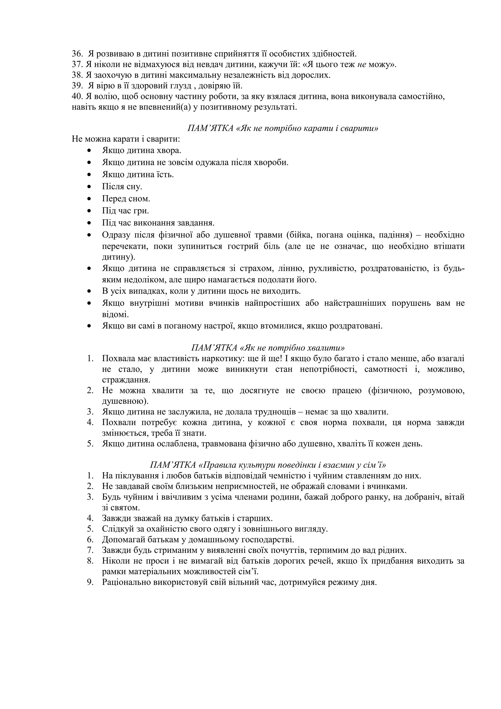 36. Я розвиваю в дитині позитивне сприйняття її особистих здібностей.
37. Я ніколи не відмахуюся від невдач дитини, кажучи їй: «Я цього теж не можу».
38. Я заохочую в дитині максимальну незалежність від дорослих.
39. Я вірю в її здоровий глузд , довіряю їй.
40. Я волію, щоб основну частину роботи, за яку взялася дитина, вона виконувала самостійно,
навіть якщо я не впевнений(а) у позитивному результаті.
ПАМ’ЯТКА «Як не потрібно карати і сварити»
Не можна карати і сварити:
• Якщо дитина хвора.
• Якщо дитина не зовсім одужала після хвороби.
• Якщо дитина їсть.
• Після сну.
• Перед сном.
• Під час гри.
• Під час виконання завдання.
• Одразу після фізичної або душевної травми (бійка, погана оцінка, падіння) – необхідно
перечекати, поки зупиниться гострий біль (але це не означає, що необхідно втішати
дитину).
• Якщо дитина не справляється зі страхом, лінню, рухливістю, роздратованістю, із будь-
яким недоліком, але щиро намагається подолати його.
• В усіх випадках, коли у дитини щось не виходить.
• Якщо внутрішні мотиви вчинків найпростіших або найстрашніших порушень вам не
відомі.
• Якщо ви самі в поганому настрої, якщо втомилися, якщо роздратовані.
ПАМ’ЯТКА «Як не потрібно хвалити»
1. Похвала має властивість наркотику: ще й ще! І якщо було багато і стало менше, або взагалі
не стало, у дитини може виникнути стан непотрібності, самотності і, можливо,
страждання.
2. Не можна хвалити за те, що досягнуте не своєю працею (фізичною, розумовою,
душевною).
3. Якщо дитина не заслужила, не долала труднощів – немає за що хвалити.
4. Похвали потребує кожна дитина, у кожної є своя норма похвали, ця норма завжди
змінюється, треба її знати.
5. Якщо дитина ослаблена, травмована фізично або душевно, хваліть її кожен день.
ПАМ’ЯТКА «Правила культури поведінки і взаємин у сім’ї»
1. На піклування і любов батьків відповідай чемністю і чуйним ставленням до них.
2. Не завдавай своїм близьким неприємностей, не ображай словами і вчинками.
3. Будь чуйним і ввічливим з усіма членами родини, бажай доброго ранку, на добраніч, вітай
зі святом.
4. Завжди зважай на думку батьків і старших.
5. Слідкуй за охайністю свого одягу і зовнішнього вигляду.
6. Допомагай батькам у домашньому господарстві.
7. Завжди будь стриманим у виявленні своїх почуттів, терпимим до вад рідних.
8. Ніколи не проси і не вимагай від батьків дорогих речей, якщо їх придбання виходить за
рамки матеріальних можливостей сім’ї.
9. Раціонально використовуй свій вільний час, дотримуйся режиму дня.
 
