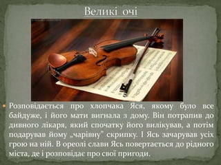  Розповідається про хлопчака Яся, якому було все
байдуже, і його мати вигнала з дому. Він потрапив до
дивного лікаря, який спочатку його вилікував, а потім
подарував йому „чарівну” скрипку. І Ясь зачарував усіх
грою на ній. В ореолі слави Ясь повертається до рідного
міста, де і розповідає про свої пригоди.
 