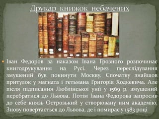  Іван Федоров за наказом Івана Грозного розпочинає
книгодрукування на Русі. Через переслідування
змушений був покинути Москву. Спочатку знайшов
притулок у магната і гетьмана Григорія Ходкевича. Але
після підписання Люблінської унії у 1569 р. змушений
перебратися до Львова. Потім Івана Федорова запросив
до себе князь Острозький у створювану ним академію.
Знову повертається до Львова, де і помирає у 1583 році
 