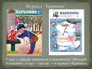  У 1932 — 1939 рр. працювала у видавництві «Молодий
більшовик», в 1947 — 1951 рр. — в журналі «Барвінок».
 