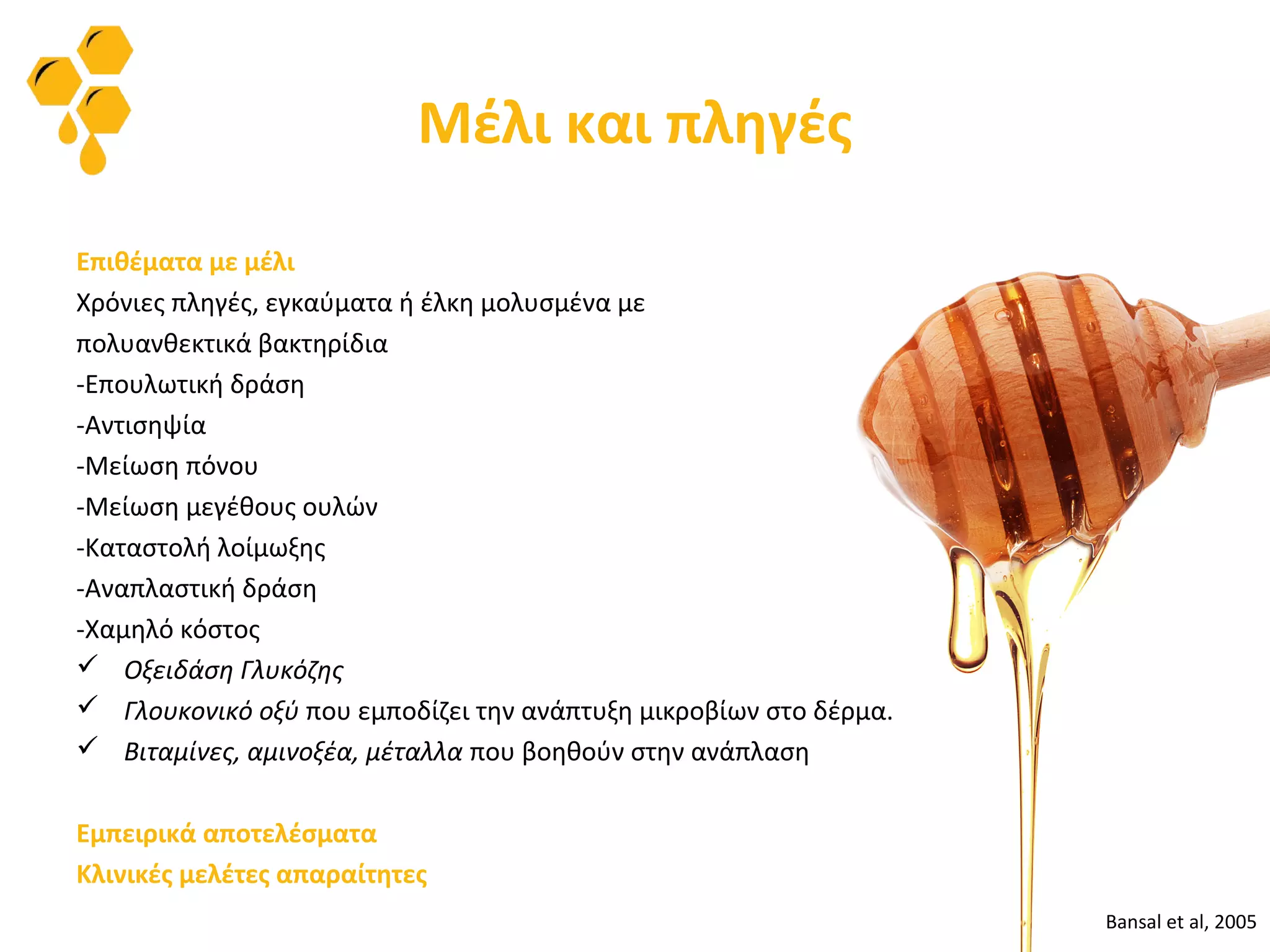 Μέλι και πληγές
Επιθέματα με μέλι
Χρόνιες πληγές, εγκαύματα ή έλκη μολυσμένα με
πολυανθεκτικά βακτηρίδια
-Επουλωτική δράση
-Αντισηψία
-Μείωση πόνου
-Μείωση μεγέθους ουλών
-Καταστολή λοίμωξης
-Αναπλαστική δράση
-Χαμηλό κόστος
 Οξειδάση Γλυκόζης
 Γλουκονικό οξύ που εμποδίζει την ανάπτυξη μικροβίων στο δέρμα.
 Βιταμίνες, αμινοξέα, μέταλλα που βοηθούν στην ανάπλαση
Εμπειρικά αποτελέσματα
Κλινικές μελέτες απαραίτητες
Bansal et al, 2005
 