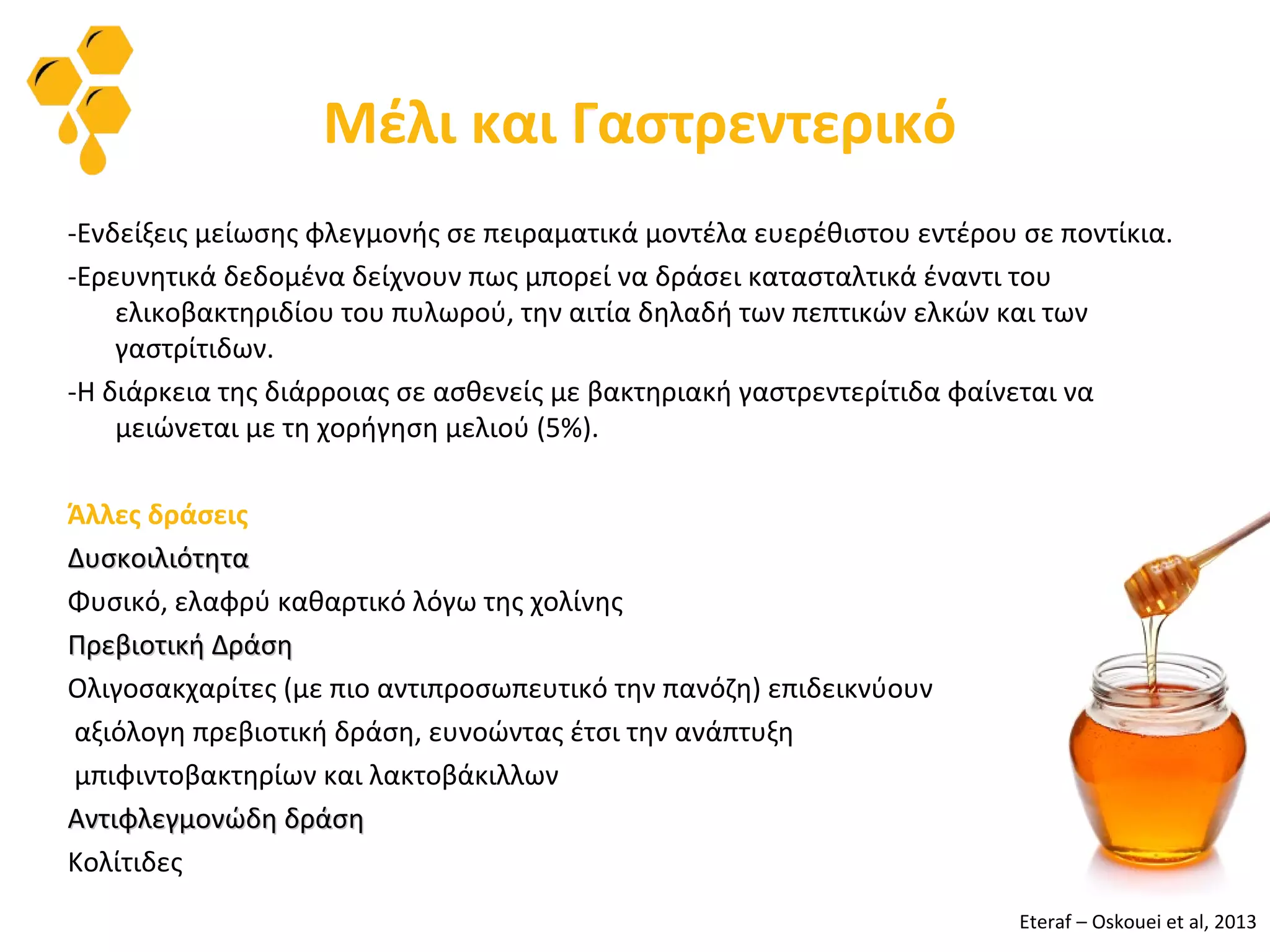 Μέλι και Γαστρεντερικό
-Ενδείξεις μείωσης φλεγμονής σε πειραματικά μοντέλα ευερέθιστου εντέρου σε ποντίκια.
-Ερευνητικά δεδομένα δείχνουν πως μπορεί να δράσει κατασταλτικά έναντι του
ελικοβακτηριδίου του πυλωρού, την αιτία δηλαδή των πεπτικών ελκών και των
γαστρίτιδων.
-Η διάρκεια της διάρροιας σε ασθενείς με βακτηριακή γαστρεντερίτιδα φαίνεται να
μειώνεται με τη χορήγηση μελιού (5%).
Άλλες δράσεις
ΔυσκοιλιότηταΔυσκοιλιότητα
Φυσικό, ελαφρύ καθαρτικό λόγω της χολίνης
Πρεβιοτική ΔράσηΠρεβιοτική Δράση
Ολιγοσακχαρίτες (με πιο αντιπροσωπευτικό την πανόζη) επιδεικνύουν
αξιόλογη πρεβιοτική δράση, ευνοώντας έτσι την ανάπτυξη
μπιφιντοβακτηρίων και λακτοβάκιλλων
Αντιφλεγμονώδη δράσηΑντιφλεγμονώδη δράση
Κολίτιδες
Eteraf – Oskouei et al, 2013
 