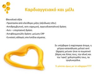 Καρδιαγγειακό και μέλι
Φαινολικά οξέα
-Προστασία από ελεύθερες ρίζες (οξείδωση LDLc)
-Αντιθρομβωτική, αντι-ισχαιμική, αγγειοδιασταλτική δράση
-Αντι – υπερτασική δράση
-Αντιφλεγμονώδη δράση: μείωση CRP
-Ευνοϊκές αλλαγές στα λιπίδια αίματος
Σε υπέρβαρα ή παχύσαρκα άτομα, η
μέτρια κατανάλωση μελιού αντί
ζάχαρης μείωσε ήπια το σωματικό
βάρος και λίπος τους, την ολική και
την ‘κακή’ χοληστερόλη τους, τα
τριγλυκερίδια.
Τι γίνεται όμως με το σάκχαρο????
 