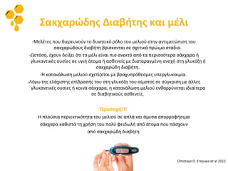 Σακχαρώδης Διαβήτης και μέλι
-Μελέτες που διερευνούν το δυνητικό ρόλο του μελιού στην αντιμετώπιση του
σακχαρώδους διαβήτη βρίσκονται σε σχετικά πρώιμο στάδιο.
-Ωστόσο, έχουν δείξει ότι το μέλι είναι πιο ανεκτό από τα περισσότερα σάκχαρα ή
γλυκαντικές ουσίες σε υγιή άτομα ή ασθενείς με διαταραγμένη ανοχή στη γλυκόζη ή
σακχαρώδη διαβήτη.
-Η κατανάλωση μελιού σχετίζεται με βραχυπρόθεσμες υπεργλυκαιμία.
-Λόγω της ελάχιστης επίδρασής του στη γλυκόζη του αίματος σε σύγκριση με άλλες
γλυκαντικές ουσίες ή κοινά σάκχαρα, η κατανάλωση μελιού ενθαρρύνεται ιδιαίτερα
σε διαβητικούς ασθενείς.
Προσοχή!!!
Η πλούσια περιεκτικότητα του μελιού σε απλά και άμεσα απορροφήσιμα
σάκχαρα καθιστά τη χρήση του πολύ φειδωλή από άτομα που πάσχουν
από σακχαρώδη διαβήτη.
Omotayo O. Erejuwa et al 2012
 