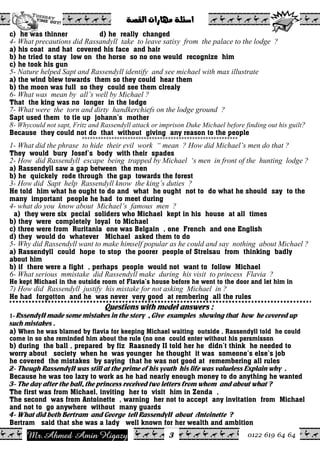 Ahmed Amin Higazy.Mr 0122 619 64 64
ò–ÔÛa@pa‰bèß@òÜ÷a@@
3
c) he was thinner d) he really changed
4- What precautions did Rassandyll take to leave satisy from the palace to the lodge ?
a) his coat and hat covered his face and hair
b) he tried to stay low on the horse so no one would recognize him
c) he took his gun
5- Nature helped Sapt and Rassendyll identify and see michael with max illustrate
a) the wind blew towards them so they could hear them
b) the moon was full so they could see them clrealy
6- What was mean by all’s well by Michael ?
That the king was no longer in the lodge
7- What were the torn and dirty handkerchiefs on the lodge ground ?
Sapt used them to tie up johann’s mother
8- Whycould not sapt, Fritz and Rassendyll attack or imprison Duke Michael before finding out his guilt?
Because they could not do that without giving any reason to the people
**********************************************************
1- What did the phrase to hide their evil work “ mean ? How did Michael’s men do that ?
They would bury Josef’s body with their spades
2- How did Rassendyll escape being trapped by Michael ‘s men in front of the hunting lodge ?
a) Rassendyll saw a gap between the men
b) he quickely rode through the gap towards the forest
3- How did Sapt help Rassendyll know the king’s duties ?
He told him what he ought to do and what he ought not to do what he should say to the
many important people he had to meet during
4- what do you know about Michael’s famous men ?
a) they were six pecial soliders who Michael kept in his house at all times
b) they were completely loyal to Michael
c) three were from Ruritania one was Belgain , one French and one English
d) they would do whatever Michael asked them to do
5- Why did Rassendyll want to make himself popular as he could and say nothing about Michael ?
a) Rassendyll could hope to stop the poorer people of Strelsau from thinking badly
about him
b) if there were a fight , perhaps people would not want to follow Michael
6- What serious mmistake did Rassendyll make during his visit to princess Flavia ?
He kept Michael in the outside room of Flavia’s house before he went to the door and let him in
7) How did Rassendyll justify his mistake for not asking Michael in ?
He had forgotton and he was never very good at rembering all the rules
Questions with model answers :
1- RssendyII made some mistakes in the story , Give examples showing that how he covered up
such mistakes .
a) When he was blamed by flavia for keeping Michael waiting outside , Rassendyll told he could
come in so she reminded him about the rule (no one could enter without his persmisson
b) during the ball , prepared by fiz Raasnedy II told her he didn’t think he needed to
worry about society when he was younger he thought it was someone’s else’s job
he covered the mistakes by saying that he was not good at remembering all rules
2- Though RassendyII was still at the prime of his youth his life was valueless Explain why .
Because he was too lazy to work as he had nearly enough money to do anything he wanted
3- The day after the ball, the princess received two letters from whom and about what ?
The first was from Michael, inviting her to visit him in Zenda ,
The second was from Antoinette , warning her not to accept any invitation from Michael
and not to go anywhere without many guards
4- What did both Bertram and George tell RassendyII about Antoinette ?
Bertram said that she was a lady well known for her wealth and ambition
 