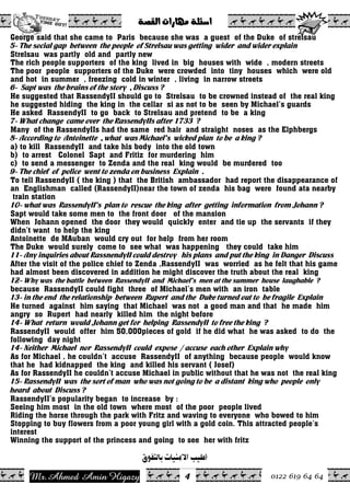 Ahmed Amin Higazy.Mr 0122 619 64 64
ò–ÔÛa@pa‰bèß@òÜ÷a@@
4
George said that she came to Paris because she was a guest of the Duke of strelsau
5- The social gap between the people of Strelsau was getting wider and wider explain
Strelsau was partly old and partly new
The rich people supporters of the king lived in big houses with wide , modern streets
The poor people supporters of the Duke were crowded into tiny houses which were old
and hot in summer , freezing cold in winter , living in narrow streets
6- Sapt was the brains of the story , Discuss ?
He suggested that RassendyII should go to Strelsau to be crowned instead of the real king
he suggested hiding the king in the cellar si as not to be seen by Michael’s guards
He asked RassendyII to go back to Strelsau and pretend to be a king
7- What change came over the RassendyIIs after 1733 ?
Many of the RassendyIIs had the same red hair and straight noses as the Elphbergs
8- According to Antoinette , what was Michael’s wicked plan to be a king ?
a) to kill RassendyII and take his body into the old town
b) to arrest Colonel Sapt and Fritiz for murdering him
c) to send a messenger to Zenda and the real king would be murdered too
9- The chief of police went to zenda on business Explain .
To tell RassendyII ( the king ) that the British ambassador had report the disappearance of
an Englishman called (RassendyII)near the town of zenda his bag were found ata nearby
train station
10- what was RassendyII’s plan to rescue the king after getting information from Johann ?
Sapt would take some men to the front door of the mansion
When Johann opened the door they would quickly enter and tie up the servants if they
didn’t want to help the king
Antoinette de MAuban would cry out for help from her room
The Duke would surely come to see what was happening they could take him
11- Any inquiries about RassnendyII could destroy his plans and put the king in Danger Discuss
After the visit of the police chief to Zenda ,RassendyII was worried as he felt that his game
had almost been discovered in addition he might discover the truth about the real king
12- Why was the battle between RassendyII and Michael’s men at the summer house laughable ?
because RassendyII could fight three of Michael’s men with an iron table
13- in the end the relationship between Rupert and the Duke turned out to be fragile Explain
He turned against him saying that Michael was not a good man and that he made him
angry so Rupert had nearly killed him the night before
14- What return would Johann get for helping RassendyII to free the king ?
RassendyII would offer him 50,000pieces of gold if he did what he was asked to do the
following day night
14- Neither Michael nor RassendyII could expose / accuse each other Explain why
As for Michael , he couldn’t accuse RassendyII of anything because people would know
that he had kidnapped the king and killed his servant ( Josef)
As for RassendyII he couldn’t accuse Michael in public without that he was not the real king
15- RassendyII was the sort of man who was not going to be a distant king who people only
heard about Discuss ?
RassendyII’s popularity began to increase by :
Seeing him most in the old town where most of the poor people lived
Riding the horse through the park with Fritz and waving to everyone who bowed to him
Stopping to buy flowers from a poor young girl with a gold coin. This attracted people’s
interest
Winning the support of the princess and going to see her with fritz
ÑçËjÖ^e<l^éßÚù]<gé_
 