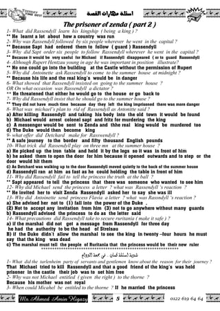 Ahmed Amin Higazy.Mr 0122 619 64 64
ò–ÔÛa@pa‰bèß@òÜ÷a@@
5
The prisoner of zenda ( part 2 )
1- What did Rassendyll learn his kingship ( being a king ) ?
** He learnt a lot about how a country was run
2- Why was Rassendyll followed by six people wherever he went in the capital ?
** Because Sapt had ordered them to follow ( guard ) Rassendyll
3- Why did Sapt order six people to follow Rassendyll wherever he went in the capital ?
** Because it would be very useful for Michael if Rassendyll disappeared ( or to guard Rassendyll
4- Although Rupert Hentzau young in age he was important in position illustrate?
** No one could go into the building at the Castle without the permission of Rupert
5- Why did Antoinette ask Rassendyll to come to the summer house at midnight ?
** Because his life and the real king’s would be in danger
6- What showed that Rassendyll insisted on going to the summer house ?
OR On what occasion was Rassendyll a dictator ?
He threatened that either he would go to the house or go back to**
7- Why did Rassendyll insist that he should go to the summer house ?
** They did not have much time because day they left the king imprisoned there was more danger
8- What was michael’s plan to rid of Rassendyll as Antonitte said ?
a) After killing Rassendyll and taking his body into the old town it would be found
b) Michael would arrest colonel sapt and fritz for murdering the king
c) A messenger would be sent to Zenda and thhe real king would be murdered too
d) The Duke would then become king
9- what offer did Detchard make for Rasswendyll ?
** A safe journey to the border and fifty thousand English pounds
10- What trick did Rassendyll play on three mn at the summer house ?
a) He picked up the iron table and held it by the legs so it was in front of him
b) he asked them to open the door for him because it opened outwards and to step or the
door would hit them
c) As Detchard was walking up to the door Rassendyll moved quietly to the back of the summer house
d) Rassendyll ran at him as fast as he could holding the table in front of him
11- Why did Rassendyll fail to tell the princess the truth at the ball ?
** Sapt appeared to tell the princess that there was someone who wanted to see him
12- Why did Michael send the princess a letter ? what was Rassendyll ‘s reaction ?
** He invited her to visit Zenda Rassendyll asked her to say she was ill
13- Why did Antoinette send princess Flavia a letter ? what was Rassndyll ‘s reaction ?
a) She advised her not to (1) fall into the power of the Duke ,
(2) Not to accept any invitation from him (3) not to go anywhere without many guards
b) Rassendyll advised the princess to do as the letter said
14- What precautions did Rassendyll take to secure ruritania ( make it safe ) ?
a) if the marshal did not get a message from Rassendyll for three day
he had the authority to be the head of Strelsau
B) if the Duke didn’t allow the marshal to see the king in twenty –four hours he must
say that the king was dead
c) The marshal must tell the people of Ruritania that the princess would be their new ruler
**************************************************************
<á^ÛÒ<í×ò‰]<íèç<JJÅ]çÖ]<íÃ¶<îÊ< <
1- What did the tarlenheim party of servants and gentlemen know about the reason for their journey ?
That Michael tried to kill Rassendyll and that a good friend of the king’s was held
prisoner in the castle their job was to set him free
2- Why was not Michael entitled ( given the right ) to the thorne ?
Because his mother was not royal
3- When could Micahel be entitled to the thorne ? If he married the princess
 