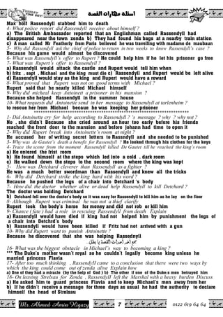 Ahmed Amin Higazy.Mr 0122 619 64 64
ò–ÔÛa@pa‰bèß@òÜ÷a@@
7
Max holf Rassendyll stabbed him to death
4- What police report did Rassendyll receive about himself ?
a) The British Ambassador reported that an Englishman called Rassendyll had
disappeared near the town zenda b) They had found his bags at a nearby train station
c) A man called Mr Featherly from Paris believed he was travelling with madame de maubaun
5- Why did Rassendyll ask the chief of police to return in two weeks to know Rassendyll’s case ?
Because his game would almost be discovered
6- What was Rassendyll’s offer to Rupert ? He could help him if he let his prisoner go free
7- What was Rupert’s offer to Rassendyll ?
a) Rassendyll would attack the castle and Rupert would tell him when
b) fritz , sapt , Michael and the king must die c) Rassendyll and Rupert would be left alive
d) Rassendyll would stay as the king and Rupert would have a reward
8- What proved that Rupert was not on good terms with Michael ?
Rupert said that he nearly killed Michael himself
9- Why did micheal keep Antoinett a prisoner in his mansion ?
Because she helped Rassendyll in the summer house
10- What requests did Antoinette send in her message to Rassendyll at tarlenheim ?
to rescue her from Michael becaue he was keeping her prisoner
*********************************************************************
1- Did Antoinette cry for help according to Rassendyll ? ‘s message ? why ? why not ?
No , she didn’t Because she cried around an hour too early before his friends
reached the front door to the mansion and before johann had time to open it
2- Why did Rupert break into Antoinette’s room at night ?
He accused her of writing secret letters to Rassndyll and she needed to be punished
3- Why was de Gautet’s death a benefit for Rassendyll ? He looked through his clothes for the keys
4- Trace the scene from the moment Rassendyll killed De Gautet till he reached the king’s room
a) He entered the frist room
b) He found himself at the steps which led into a cold . dark room
c) He walked down the steps to the second room where the king was kept
5- How was Detchard cleverer than Rassendyll as a fighter ?
He was a much better swordman than Rassendyll and knew all the tricks
6- Why did Detchard strike the king hard with his word ?
Because he pushed the legs of a chair into Detchard ‘s body
7- How did the doctor whether alive or dead help Rassendyll to kill Detchard ?
The doctor was holding Detchard
b) Detchard fell over the doctor’s body so it was easy for Rassendyll to kill him as he lay on the floor
8- Although Rupert was criminal he was not a thief clarify
Rupert took the body’s horse for money and did not rob or kill him
9- Chance ( fate ) had a role in rescuing Rassendyll from death Explain
a) Rassendyll would have died if king had not helped him by punishment the legs of
a chair into Detchrd’s body
b) Rassendyll would have been killed if Fritz had not arrived with a gun
10- Why did Rupert want to punish Antoinette ?
Because he discovered that she was helping Rassednyll
ØŞe<^è<í’ÏÖ]<p]‚u_<†}a<Ä¶JJJ< <
16- What was the biggest obstacle in Michael’s way to becoming a king ?
*** The Duke’s mother wasn’t royal so he couldn’t legally become king unless he
married princess Flavia
17- After too much thinking , RassendyII came to a conclusion that there were two ways by
which the king could come out of zenda alive Explain how
a) One of they had a miracle (by the help of God ) b) The other if one of the Duke;s men betrayed him
18- On leaving Strelsau for Zenda , RassendyII left the Marshal with a heavy burden Discuss
a) He asked him to guard princess Flavia and to keep Michael’s men away from her
b) If he didn’t receive a message for three days as usual he had the authority to declare
himself the head of Strelsau
 