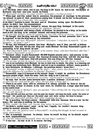 Ahmed Amin Higazy.Mr 0122 619 64 64
ò–ÔÛa@pa‰bèß@òÜ÷a@@
8
c) if the Duke didn’t allow him to see the king in 24 hours he had to tell the people of
Ruritania who their new ruler would be Falvia
19- RassendyII proved to be a man of ethics (principles ) on what occasion ?
*** When sapt and fritz asked him to announce his proposal of marriage to the princess
he refused in spite of their persistence saying that it would not be fair to the princess
20 – RassendyII was a brave man Give examples
a) he didn’t hesitate to enter the poor part of Strealsau acting upon the Marshal’s
orders he didn’t fear the consequences
b) he was ready to sacrifice himself to rescue the poor king besieged in the castle
21- Duke Michael seeks hard to achieve his ambitions , Discuss
*** He is not satisfied with being a Duke of Strelsau he wanted to be a king so he seeks
hard to kill the king to be crowned instead and marry the princess
22- why does Duke Micheal’s during the coronation face turn white when he sees the king “ RassendyII ?
*** He thought that the king was still in Zenda ( because he had poisoned him ) so he
is surprised to see the king here at the coronation
23- Why does sapt have RassendyII followed everywhere ? what does he mean by “ if you
disappear , the game’s over ?
*** He has him followed to protect him from Michael’s men if they can kill or kidnap
RassendyII they will kill the real king and make Michael the king RassendyII’s game of
pretending to be king would be over
24- When RassendyII talks to Detchard at the summer house what does Detchard offer him ?
Why doesn’t RassendyII accept it ?
*** Detchard offers to give RassendyII 50,000 English pounds and a safe journey to the
border RassendyII doesn’t accept this because he knows that they will kill the real king
and he doesn’t trust them they will promise him one thing but kill him instead
25- The day after the ball the princess receives two letters what are they and who are they from ?
*** one is an invitation from Michael for her to visit him in zenda the other is a warning not
to accept any invitations from Michael and not to go to anywhere without many guards it
is from Antoinette de MAuban ( although the princess doesn’t know this )
26- RassendyII writing is different from the king’s . what reason does RassendyII give ? why
might this difference be a problem for Marshal Strackencz ?
*** RassendyII says it is because of his injured finger it might be problem for Strackencz
because people might think the order from the king is not a real one
27- What reason does Duke Michael give for not visiting “ king RassendyII or inviting him to his castle
*** He says that he and some servants have a serious sickness ( it is not true )
27- Describe the room and the pipe where the real king is being kept ?
*** There is an outer room with no windows it is always guarded by three of the six
men the king is kept in chains in the next room, its window has a large pipe that leads
to the castle moat
28- What is the plan if Michael’s men are attached ? How will they kill the king and what will
they do with the body ?
*** They will kill and then put him into the pipe the chains will keep the body under the water of
the moat , the guards can then out the same pipe and swim across the moat to escape
29- Why does RassendyII kill Max Holf while examining the pipe ?
*** He is guarding the king’s prison , RassendyII kills him because this is a war for the
king’s life and max is working for the enemy
30- Why couldn’t the Duke ever become king unless he married Flavia ?
*** the Duke’s mother wasn’t royal , so by law / legally he couldn’t become king
unless he married princess Flavia
31- How does the princess react to RassendyII’s recalling that thought he had no need to
worry about society ?
*** She is surprised because he always knew he would be king so he should expect
to have responsibilities
32- what did Johann tell RassendyII about the real king’s condition ?
*** It was war , he had to do it to rescue the king
 