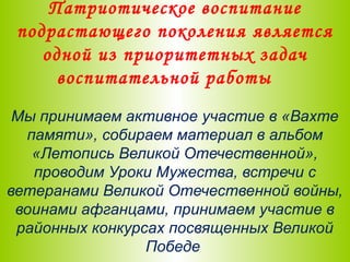 Патриотическое воспитание
подрастающего поколения является
одной из приоритетных задач
воспитательной работы
Мы принимаем активное участие в «Вахте
памяти», собираем материал в альбом
«Летопись Великой Отечественной»,
проводим Уроки Мужества, встречи с
ветеранами Великой Отечественной войны,
воинами афганцами, принимаем участие в
районных конкурсах посвященных Великой
Победе
 