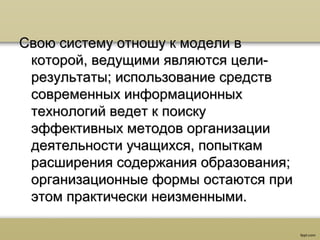 Свою систему отношу к модели вСвою систему отношу к модели в
которой, ведущими являются цели-которой, ведущими являются цели-
результаты; использование средстврезультаты; использование средств
современных информационныхсовременных информационных
технологий ведет к поискутехнологий ведет к поиску
эффективных методов организацииэффективных методов организации
деятельности учащихся, попыткамдеятельности учащихся, попыткам
расширения содержания образования;расширения содержания образования;
организационные формы остаются приорганизационные формы остаются при
этом практически неизменными.этом практически неизменными.
 