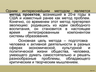 Одним интереснейшим методом является
метод проектов, возникший в 20-е годы в
США и известный ранее как метод проблем.
Конечно, со временем этот метод претерпел
эволюцию: родившись из идеи свободного
воспитания, он становится в настоящее
время интегрированным компонентом
системы образования.
Основная цель метода – подготовка
человека к активной деятельности в разных
сферах экономической, культурной и
политической жизни общества, человека,
умеющего думать самостоятельно и решать
разнообразные проблемы, обладающего
критическим и творческим мышлением.
 