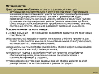 Метод проектов
Цель проектного обучения — создать условия, при которых
обучающиеся самостоятельно и охотно приобретают недостающие
знания из разных источников; учатся пользоваться приобретенными
знаниями для решения познавательных и практических задач;
приобретают коммуникативные умения, работая в различных группах;
развивают исследовательские умения (умения выявления проблем,
сбора информации, наблюдения, проведения эксперимента, анализа,
построения гипотез, общения); развивают системное мышление.
Основные моменты этого методы:
в центре внимания — обучающийся, содействие развитию его творческих
способностей;
образовательный процесс строится не в логике учебного предмета, а в
логике деятельности, имеющей личностный смысл для обучающегося,
что повышает его мотивацию в учении;
индивидуальный темп работы над проектом обеспечивает выход каждого
обучающегося на свой уровень развития;
комплексный подход в разработке учебных проектов способствует
сбалансированному развитию основных физиологических и
психических функций у студента;
глубоко осознанное усвоение базовых знаний обеспечивается за счет
универсального их использования в разных ситуациях.
 