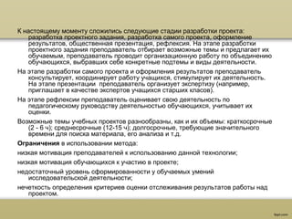К настоящему моменту сложились следующие стадии разработки проекта:
разработка проектного задания, разработка самого проекта, оформление
результатов, общественная презентация, рефлексия. На этапе разработки
проектного задания преподаватель отбирает возможные темы и предлагает их
обучаемым, преподаватель проводит организационную работу по объединению
обучающихся, выбравших себе конкретные подтемы и виды деятельности.
На этапе разработки самого проекта и оформления результатов преподаватель
консультирует, координирует работу учащихся, стимулирует их деятельность.
На этапе презентации преподаватель организует экспертизу (например,
приглашает в качестве экспертов учащихся старших класов).
На этапе рефлексии преподаватель оценивает свою деятельность по
педагогическому руководству деятельностью обучающихся, учитывает их
оценки.
Возможные темы учебных проектов разнообразны, как и их объемы: краткосрочные
(2 - 6 ч); среднесрочные (12-15 ч); долгосрочные, требующие значительного
времени для поиска материала, его анализа и т.д.
Ограничения в использовании метода:
низкая мотивация преподавателей к использованию данной технологии;
низкая мотивация обучающихся к участию в проекте;
недостаточный уровень сформированности у обучаемых умений
исследовательской деятельности;
нечеткость определения критериев оценки отслеживания результатов работы над
проектом.
 