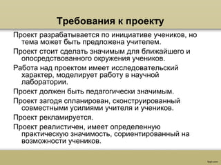 Требования к проекту
Проект разрабатывается по инициативе учеников, но
тема может быть предложена учителем.
Проект стоит сделать значимым для ближайшего и
опосредствованного окружения учеников.
Работа над проектом имеет исследовательский
характер, моделирует работу в научной
лаборатории.
Проект должен быть педагогически значимым.
Проект загодя спланирован, сконструированный
совместными усилиями учителя и учеников.
Проект рекламируется.
Проект реалистичен, имеет определенную
практическую значимость, сориентированный на
возможности учеников.
 