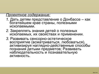 Проектное содержание:
1. Дать детям представление о Донбассе – как 
богатейшем крае страны, полезными 
ископаемыми.
2. Закреплять знания детей о полезных 
ископаемых, их свойствах и применении.
3. Развивать сенсорно-эстетическое 
восприятие (всматриваться, любоваться), 
активизируя наглядно-действенные способы 
познания детьми предметов; Развивать 
наблюдательность и познавательную 
активность.
 