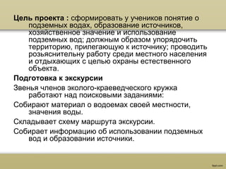 Цель проекта : сформировать у учеников понятие о
подземных водах, образование источников,
хозяйственное значение и использование
подземных вод; должным образом упорядочить
территорию, прилегающую к источнику; проводить
розьяснительну работу среди местного населения
и отдыхающих с целью охраны естественного
объекта.
Подготовка к экскурсии
Звенья членов эколого-краеведческого кружка
работают над поисковыми заданиями:
Собирают материал о водоемах своей местности,
значения воды.
Складывает схему маршрута экскурсии.
Собирает информацию об использовании подземных
вод и образовании источники.
 