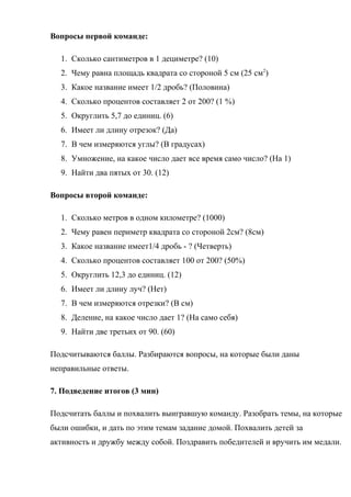 Вопросы первой команде:
1. Сколько сантиметров в 1 дециметре? (10)
2. Чему равна площадь квадрата со стороной 5 см (25 см2
)
3. Какое название имеет 1/2 дробь? (Половина)
4. Сколько процентов составляет 2 от 200? (1 %)
5. Округлить 5,7 до единиц. (6)
6. Имеет ли длину отрезок? (Да)
7. В чем измеряются углы? (В градусах)
8. Умножение, на какое число дает все время само число? (На 1)
9. Найти два пятых от 30. (12)
Вопросы второй команде:
1. Сколько метров в одном километре? (1000)
2. Чему равен периметр квадрата со стороной 2см? (8см)
3. Какое название имеет1/4 дробь - ? (Четверть)
4. Сколько процентов составляет 100 от 200? (50%)
5. Округлить 12,3 до единиц. (12)
6. Имеет ли длину луч? (Нет)
7. В чем измеряются отрезки? (В см)
8. Деление, на какое число дает 1? (На само себя)
9. Найти две третьих от 90. (60)
Подсчитываются баллы. Разбираются вопросы, на которые были даны
неправильные ответы.
7. Подведение итогов (3 мин)
Подсчитать баллы и похвалить выигравшую команду. Разобрать темы, на которые
были ошибки, и дать по этим темам задание домой. Похвалить детей за
активность и дружбу между собой. Поздравить победителей и вручить им медали.
 