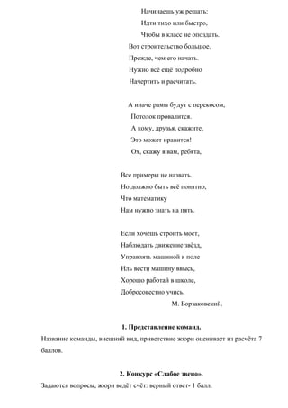 Начинаешь уж решать:
Идти тихо или быстро,
Чтобы в класс не опоздать.
Вот строительство большое.
Прежде, чем его начать.
Нужно всё ещё подробно
Начертить и расчитать.
А иначе рамы будут с перекосом,
Потолок провалится.
А кому, друзья, скажите,
Это может нравится!
Ох, скажу я вам, ребята,
Все примеры не назвать.
Но должно быть всё понятно,
Что математику
Нам нужно знать на пять.
Если хочешь строить мост,
Наблюдать движение звёзд,
Управлять машиной в поле
Иль вести машину ввысь,
Хорошо работай в школе,
Добросовестно учись.
М. Борзаковский.
1. Представление команд.
Название команды, внешний вид, приветствие жюри оценивает из расчёта 7
баллов.
2. Конкурс «Слабое звено».
Задаются вопросы, жюри ведёт счёт: верный ответ- 1 балл.
 