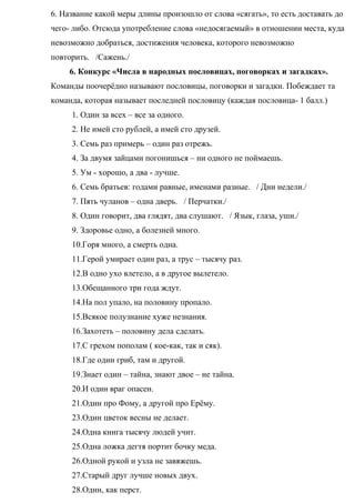 6. Название какой меры длины произошло от слова «сягать», то есть доставать до
чего- либо. Отсюда употребление слова «недосягаемый» в отношении места, куда
невозможно добраться, достижения человека, которого невозможно
повторить. /Сажень./
6. Конкурс «Числа в народных пословицах, поговорках и загадках».
Команды поочерёдно называют пословицы, поговорки и загадки. Побеждает та
команда, которая называет последней пословицу (каждая пословица- 1 балл.)
1. Один за всех – все за одного.
2. Не имей сто рублей, а имей сто друзей.
3. Семь раз примерь – один раз отрежь.
4. За двумя зайцами погонишься – ни одного не поймаешь.
5. Ум - хорошо, а два - лучше.
6. Семь братьев: годами равные, именами разные. / Дни недели./
7. Пять чуланов – одна дверь. / Перчатки./
8. Один говорит, два глядят, два слушают. / Язык, глаза, уши./
9. Здоровье одно, а болезней много.
10.Горя много, а смерть одна.
11.Герой умирает один раз, а трус – тысячу раз.
12.В одно ухо влетело, а в другое вылетело.
13.Обещанного три года ждут.
14.На пол упало, на половину пропало.
15.Всякое полузнание хуже незнания.
16.Захотеть – половину дела сделать.
17.С грехом пополам ( кое-как, так и сяк).
18.Где один гриб, там и другой.
19.Знает один – тайна, знают двое – не тайна.
20.И один враг опасен.
21.Один про Фому, а другой про Ерёму.
23.Один цветок весны не делает.
24.Одна книга тысячу людей учит.
25.Одна ложка дегтя портит бочку меда.
26.Одной рукой и узла не завяжешь.
27.Старый друг лучше новых двух.
28.Один, как перст.
 