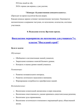 29.Семь пядей во лбу.
30.От горшка два вершка, а уже указчик.
7.Конкурс «Художественная самодеятельность».
(Проходит во время подсчётов баллов жюри).
Каждая команда заранее сочиняет математические частушки. Оценивается
математическое содержание частушек, их исполнение, количество, костюмы
участников.
8. Подведение итогов. Вручение призов.
Внеклассное мероприятие по математике для учащихся 7-х
классов "Последний герой"
Цели и задачи:
Обучающие:
• Обобщение и систематизация знаний учащихся;
• Закрепление основных понятий базового уровня;
• Контроль и оценка уровня знаний учащихся.
Развивающие:
• Развитие познавательного интереса;
• Развитие логического мышления и внимания;
• Формирование потребности в приобретении знаний.
Воспитательные:
• Воспитание сознательной дисциплины и норм поведения;
• Воспитание ответственности, умения принимать самостоятельные решения;
• Воспитание духа соревнования;
• Воспитание эстетического отношения к окружающей среде, общественной
жизни.
 