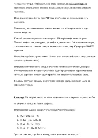 “Тождество” будут соревноваться за право называться Последним героем –
грамотным в математике, стойким и выносливым в борьбе и просто хорошим
человекам.
Итак, спонсор нашей игры Банк “Игрекс и ko” , а так же одноименная сеть
магазинов.
Для наших участников выдана чековая книжка для вознаграждения за труд,
знания, упорство.
Каждый участник первоначально получает 100 игрексов (в валюте страны
Математика) и с каждым туром сумма будет удваиваться. После окончания игры,
ознакомившись со списком товаров можно сделать покупку. Супер приз 1000000
игрексов.
Проведём жеребьёвку участников. (Используем листочки бумаги с треугольником
соответствующего цвета).
Представляем участников, каждый участник встаёт на лист бумаги, выбирая
место произвольно. Когда все участники будут представлены, переворачивают
листы, на обратной стороне будет треугольник зелёного или жёлтого цвета.
Команды получают банданы жёлтого или зелёного цвета. Занимают места за
игровыми столами.
1 конкурс Посмотрим имеют ли наши племена находить вкусные коренья, чтобы
не умереть с голода на наших островах.
Предлагаются задания каждому участнику: Решите уравнение
1. (7x+1)(3X-1)-21=3;
2. (1-4x)(1-3x)=6x(2x-1);
3. (3-x)(4-8x)=x(1+8x);
4. (1-y)(4-6y)-(2y-1)(3y+1)=3;
Зрители тоже могут разбиться на группы и участвовать в конкурсе.
 