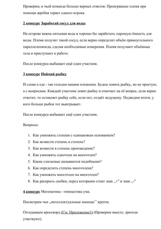 Проверим, в чьей команде больше верных ответов: Проигравшее племя при
помощи жребия теряет одного игрока.
2 конкурс Заработай сосуд для воды.
На острове важна питьевая вода и хорошо бы заработать хорошую ёмкость для
воды. Племя получит такой сосуд, если верно определит объём прямоугольного
параллелепипеда, сделав необходимые измерения. Племя получают объёмные
тела и приступают к работе.
После конкурса выбывает ещё один участник.
3 конкурс Поймай рыбку
И слова о еде - так голодно нашим племенам. Будем ловить рыбку, но не простую,
а с вопросами. Каждый участник ловит рыбку и отвечает на её вопрос, если верно
ответит, то оставляет рыбку себе, если нет, отдаёт ведущему. Подводим итоги, у
кого больше рыбок тот выигрывает.
После конкурса выбывает ещё один участник.
Вопросы:
1. Как умножить степени с одинаковым основанием?
2. Как возвести степень в степень?
3. Как возвести в степень произведение?
4. Как умножить одночлен на многочлен?
5. Какие слагаемые называются подобными?
6. Как определить степень многочлена?
7. Как умножить многочлен на многочлен?
8. Как раскрыть скобки, перед которыми стоит знак ,,+'' и знак ,,-''
4 конкурс Математика - гимнастика ума.
Посмотрим чьи ,,интеллектуальные мышцы’’ крепче.
Отгадываем кроссворд (См. Приложение1) (Проверим вместе, зрители
участвуют).
 