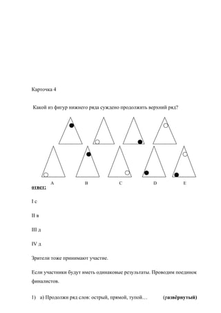 Карточка 4
Какой из фигур нижнего ряда суждено продолжить верхний ряд?
ответ:
I с
II в
III д
IV д
Зрители тоже принимают участие.
Если участники будут иметь одинаковые результаты. Проводим поединок
финалистов.
1) а) Продолжи ряд слов: острый, прямой, тупой… (развёрнутый)
A B C D E
 