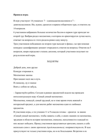 Правила игры.
В игре участвуют 14 учащихся: 7 – одиннадцатиклассников и 7 –
девятиклассников. Им, нужно, сразится в первом отборочном туре, и ответить на
14 вопросов.
6 участников набравших большее количество баллов в первом туре проходят во
второй тур. Выбрав раздел математики, в котором он ориентируется лучше всего,
отвечает на вопросы из этого раздела ровно одну минуту.
Трое участников победивших во втором туре выходят в финал, где при помощи
конкурса «дешифровщик» решают очередность ответов на вопросы. Ответив на 5
вопросов, жюри определяет степень диплома, который участники получают по
результатам всей игры.
ХОД ИГРЫ
Добрый день, мои друзья
Конкурс открываю я.
Математики законы
Приглашают всех вас в путь
И смекалку, ну и знанья
Взять с собою не забудь.
– Здравствуйте ребята. Сегодня в рамках предметной недели мы проведем
интеллектуальную игру «Самый умный математик».
Математика, пожалуй, самый трудный, но в тоже время очень важный и
интересный предмет, а для многих ребят математика один из любимых
предметов.
И участники игры, а это ученики 11 и 9 классов готовы – сразится за звание
«Самый умный математик», чтобы заявить о себе, о своих знаниях по математике,
эрудиции в области истории математики, смекалке, находчивости и каждый из
них желает победить. Прошу участников представиться зрителям, сказать о себе
несколько слов и своих прогнозах (представляются), поприветствуем их. В зале
присутствуют не только участники игры, но и их болельщики. Встретим и их
 