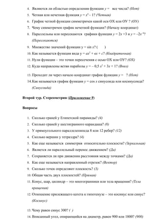 4. Являются ли областью определения функции у = все числа? (Нет)
5. Четная или нечетная функция у = х4
– 1? (Четная)
6. График четной функции симметричен какой оси ОХ или ОУ ? (ОУ)
7. Чему симметричен график нечетной функции? (Началу координат)
8. Параллельны или пересекаются графики функции у = 2х +3 и у = –2х–4
?
(Пересекаются)
9. Множество значений функции у = sin х? ( )
10. Как называется функция вида у = ах2
+ вх + с? (Квадратичная)
11. Нули функции – это точки пересечения с осью ОХ или ОУ? (ОХ)
12. Куда направлены ветви параболы у = – 0,5 х2
+ 3х + 1? (Вниз)
13. Проходит ли через начало координат график функции у = ? (Нет)
14.Как называется график функции у = cos х синусоида или косинусоида?
(Синусоида)
Второй тур. Стереометрия (Приложение 9)
Вопросы
1. Сколько граней у Египетской пирамиды? (4)
2. Сколько граней у шестигранного карандаша? (8)
3. У прямоугольного параллелепипеда 8 или 12 ребер? (12)
4. Сколько вершин у тетраэдра? (4)
5. Как еще называется симметрия относительно плоскости? (Зеркальная)
6. Является ли параллельный перенос движением? (Да)
7. Сохраняется ли при движении расстояния между точками? (Да)
8. Как еще называется направленный отрезок? (Вектор)
9. Сколько точек определяют плоскость? (3)
10. Общая часть двух плоскостей? (Прямая)
11. Конус, шар, цилиндр – это многогранники или тела вращения? (Тела
вращения)
12. Отношение прилежащего катета к гипотенузе – это косинус или синус?
(Косинус)
13. Чему равен синус 300? ( )
14. Вписанный угол, опирающийся на диаметр, равен 900 или 1800? (900)
 
